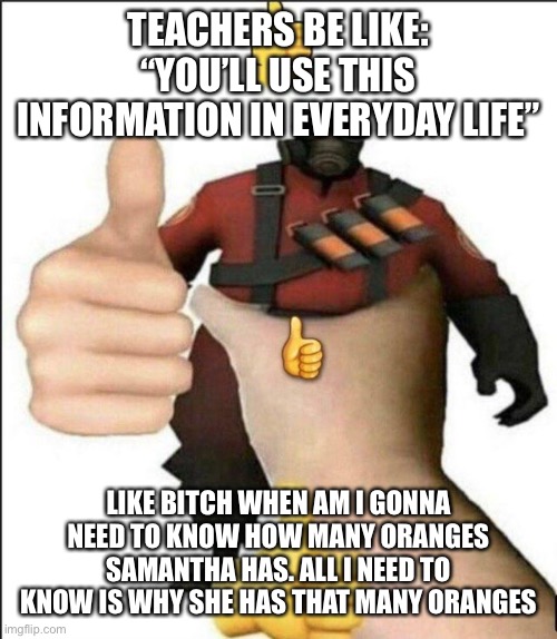 Pyro thumbs up | TEACHERS BE LIKE: “YOU’LL USE THIS INFORMATION IN EVERYDAY LIFE”; LIKE BITCH WHEN AM I GONNA NEED TO KNOW HOW MANY ORANGES SAMANTHA HAS. ALL I NEED TO KNOW IS WHY SHE HAS THAT MANY ORANGES | image tagged in pyro thumbs up | made w/ Imgflip meme maker