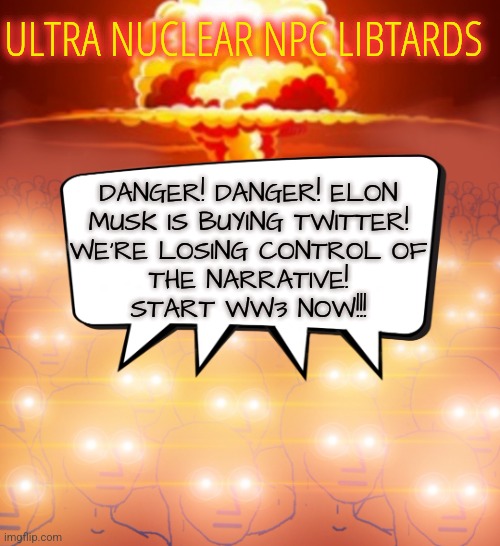 Elon Musk Buying Twitter Again | ULTRA NUCLEAR NPC LIBTARDS; DANGER! DANGER! ELON
MUSK IS BUYING TWITTER!
WE'RE LOSING CONTROL OF
THE NARRATIVE!
START WW3 NOW!!! | image tagged in nuclear npc,elon musk,twitter,memes,funny,liberals | made w/ Imgflip meme maker