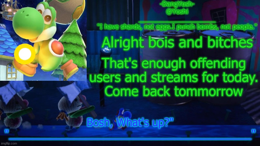 Yoshi_Official Announcement Temp v15 | Alright bois and bitches; That's enough offending users and streams for today.
Come back tommorrow | image tagged in yoshi_official announcement temp v15 | made w/ Imgflip meme maker