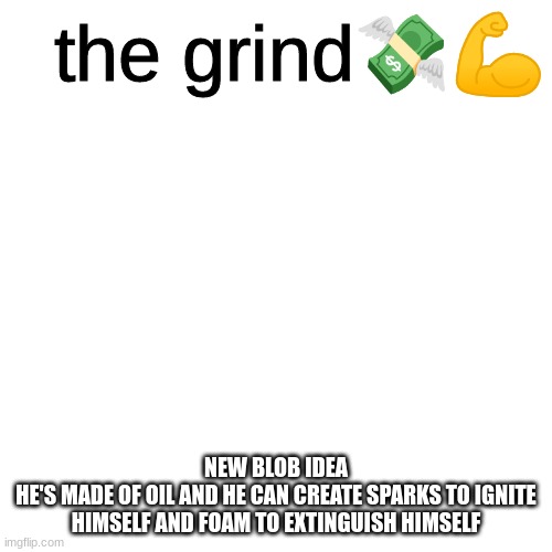 the grind | NEW BLOB IDEA
HE'S MADE OF OIL AND HE CAN CREATE SPARKS TO IGNITE HIMSELF AND FOAM TO EXTINGUISH HIMSELF | image tagged in the grind | made w/ Imgflip meme maker