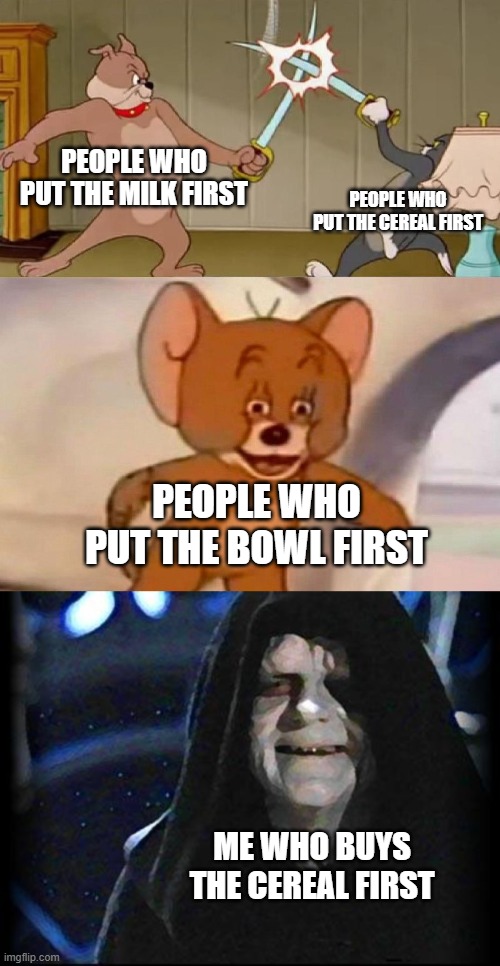 Smug Palpatine | PEOPLE WHO PUT THE MILK FIRST; PEOPLE WHO PUT THE CEREAL FIRST; PEOPLE WHO PUT THE BOWL FIRST; ME WHO BUYS THE CEREAL FIRST | image tagged in tom and jerry swordfight | made w/ Imgflip meme maker