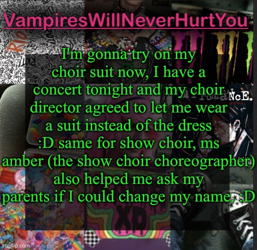  I'm gonna try on my choir suit now, I have a concert tonight and my choir director agreed to let me wear a suit instead of the dress :D same for show choir, ms amber (the show choir choreographer) also helped me ask my parents if I could change my name. :D | image tagged in scemo temp | made w/ Imgflip meme maker