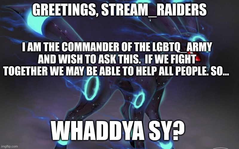 /team? |  GREETINGS, STREAM_RAIDERS; I AM THE COMMANDER OF THE LGBTQ_ARMY AND WISH TO ASK THIS.  IF WE FIGHT TOGETHER WE MAY BE ABLE TO HELP ALL PEOPLE. SO... WHADDYA SY? | image tagged in umbreon update template | made w/ Imgflip meme maker