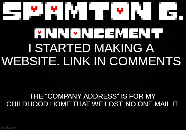 Spamton announcement temp | I STARTED MAKING A WEBSITE. LINK IN COMMENTS; THE "COMPANY ADDRESS" IS FOR MY CHILDHOOD HOME THAT WE LOST. NO ONE MAIL IT. | image tagged in spamton announcement temp | made w/ Imgflip meme maker