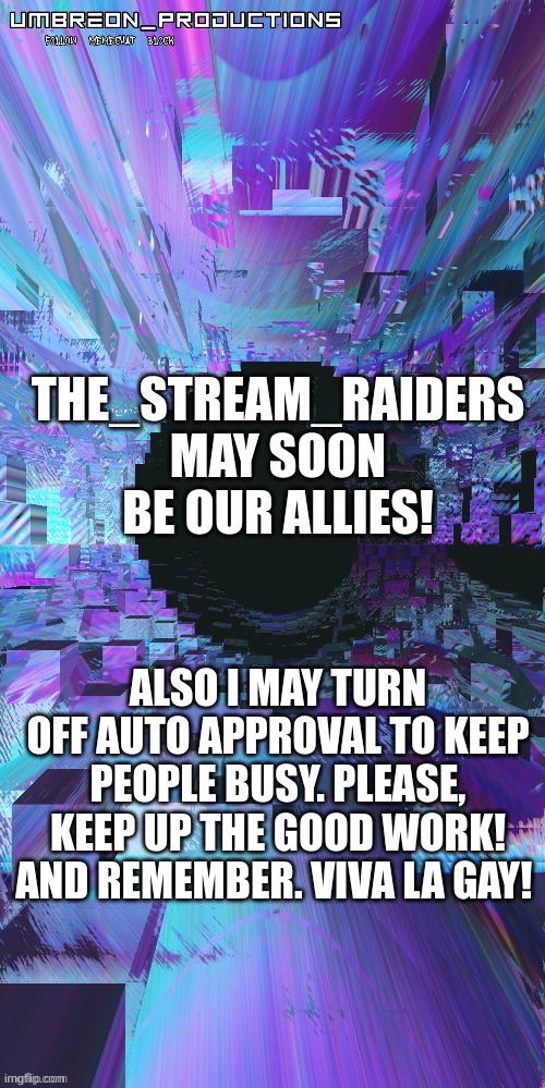 yehhhh, also, keep this steam active. i dont want to see only like, 2-3 images a month. | THE_STREAM_RAIDERS MAY SOON BE OUR ALLIES! ALSO I MAY TURN OFF AUTO APPROVAL TO KEEP PEOPLE BUSY. PLEASE, KEEP UP THE GOOD WORK! AND REMEMBER. VIVA LA GAY! | image tagged in umbreon | made w/ Imgflip meme maker