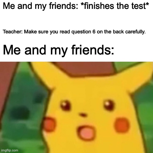 Tests be like | Me and my friends: *finishes the test*; Teacher: Make sure you read question 6 on the back carefully. Me and my friends: | image tagged in memes,surprised pikachu | made w/ Imgflip meme maker