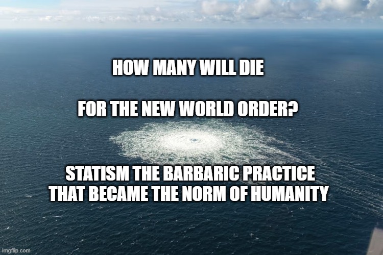 Nordstream | HOW MANY WILL DIE                   FOR THE NEW WORLD ORDER? STATISM THE BARBARIC PRACTICE THAT BECAME THE NORM OF HUMANITY | image tagged in nordstream | made w/ Imgflip meme maker