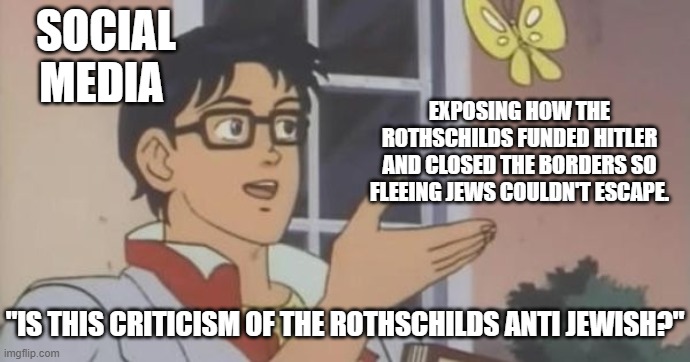 If exposing bad "Jews" that set up innocent Jews to die is anti Jewish, then your definition of Jewish is people who help Nazis. | SOCIAL MEDIA; EXPOSING HOW THE ROTHSCHILDS FUNDED HITLER AND CLOSED THE BORDERS SO FLEEING JEWS COULDN'T ESCAPE. "IS THIS CRITICISM OF THE ROTHSCHILDS ANTI JEWISH?" | image tagged in is this a pigeon | made w/ Imgflip meme maker