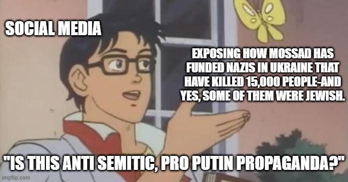 Do we start with how they/their predecessors funded ISIS, the original Nazis, or Bolshevism? | SOCIAL MEDIA; EXPOSING HOW MOSSAD HAS FUNDED NAZIS IN UKRAINE THAT HAVE KILLED 15,000 PEOPLE-AND YES, SOME OF THEM WERE JEWISH. "IS THIS ANTI SEMITIC, PRO PUTIN PROPAGANDA?" | image tagged in is this a pigeon | made w/ Imgflip meme maker