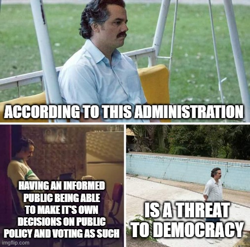 Sad Pablo Escobar | ACCORDING TO THIS ADMINISTRATION; HAVING AN INFORMED PUBLIC BEING ABLE TO MAKE IT'S OWN DECISIONS ON PUBLIC POLICY AND VOTING AS SUCH; IS A THREAT TO DEMOCRACY | image tagged in memes,sad pablo escobar | made w/ Imgflip meme maker