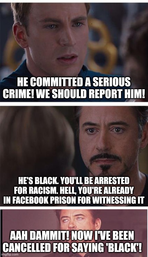 Marvel Civil War 1 Meme | HE COMMITTED A SERIOUS CRIME! WE SHOULD REPORT HIM! HE'S BLACK. YOU'LL BE ARRESTED FOR RACISM. HELL, YOU'RE ALREADY IN FACEBOOK PRISON FOR WITNESSING IT; AAH DAMMIT! NOW I'VE BEEN CANCELLED FOR SAYING 'BLACK'! | image tagged in memes,marvel civil war 1 | made w/ Imgflip meme maker