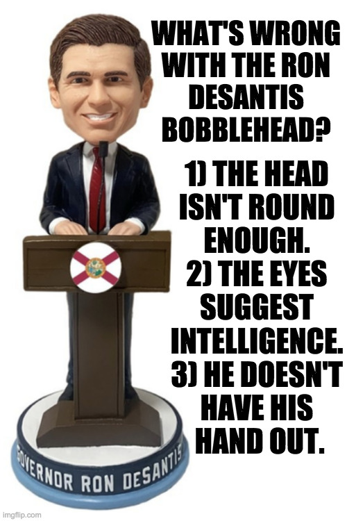 I should have said inaccurate.  Ron hisself is wrong. | WHAT'S WRONG
WITH THE RON
DESANTIS
BOBBLEHEAD? 1) THE HEAD
ISN'T ROUND
ENOUGH.
2) THE EYES
SUGGEST
INTELLIGENCE.
3) HE DOESN'T
HAVE HIS
 HAND OUT. | image tagged in memes,desantis,bubblehead,head like a soccer ball,dullard,pan-handler | made w/ Imgflip meme maker
