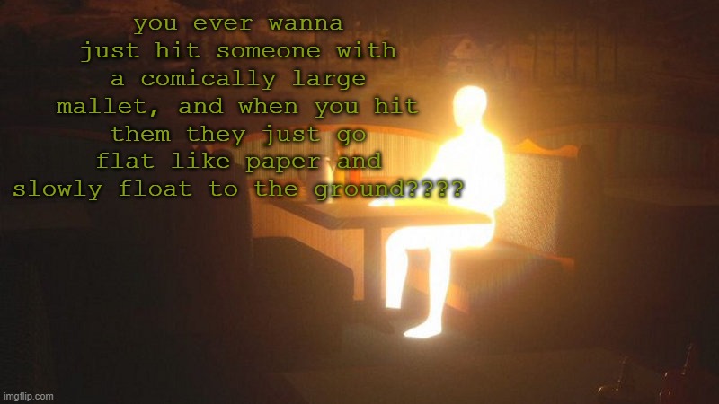 Glowing Guy | you ever wanna just hit someone with a comically large mallet, and when you hit them they just go flat like paper and slowly float to the ground???? | image tagged in glowing guy | made w/ Imgflip meme maker