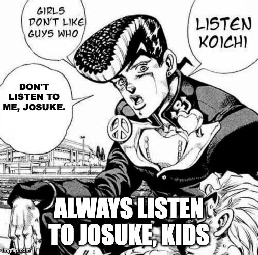 ALWAYS, ALWAYS! LISTEN TO JOSUKE! | DON'T LISTEN TO ME, JOSUKE. ALWAYS LISTEN TO JOSUKE, KIDS | image tagged in listen koichi | made w/ Imgflip meme maker