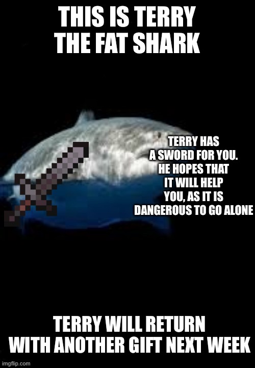Terry the fat shark template | THIS IS TERRY THE FAT SHARK; TERRY HAS A SWORD FOR YOU. HE HOPES THAT IT WILL HELP YOU, AS IT IS DANGEROUS TO GO ALONE; TERRY WILL RETURN WITH ANOTHER GIFT NEXT WEEK | image tagged in terry the fat shark template | made w/ Imgflip meme maker