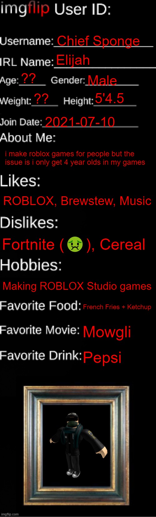 imgflip ID Card | Chief Sponge; Elijah; ?? Male; 5'4.5; ?? 2021-07-10; i make roblox games for people but the issue is i only get 4 year olds in my games; ROBLOX, Brewstew, Music; Fortnite (🤢), Cereal; Making ROBLOX Studio games; French Fries + Ketchup; Mowgli; Pepsi | image tagged in imgflip id card | made w/ Imgflip meme maker