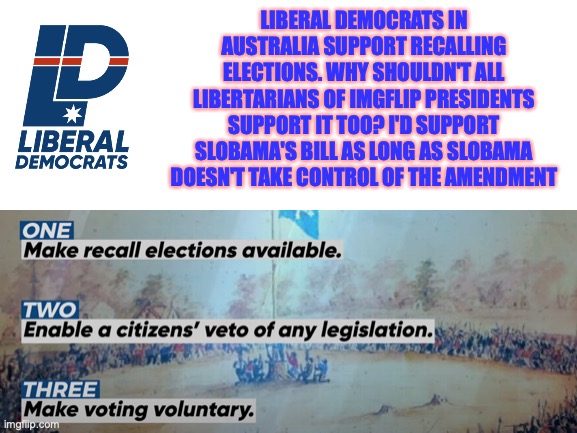 Liberal Democrats approve Slobama's bill of recall elections. Originally my idea but hesitated to introduce bill | LIBERAL DEMOCRATS IN AUSTRALIA SUPPORT RECALLING ELECTIONS. WHY SHOULDN'T ALL LIBERTARIANS OF IMGFLIP PRESIDENTS SUPPORT IT TOO? I'D SUPPORT SLOBAMA'S BILL AS LONG AS SLOBAMA DOESN'T TAKE CONTROL OF THE AMENDMENT | image tagged in liberal democrats,australia,recall elections,approval,of,bill | made w/ Imgflip meme maker