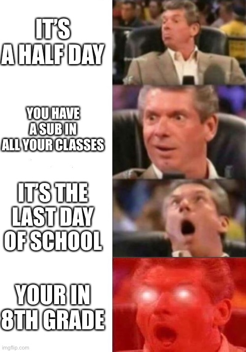 Mr. McMahon reaction | IT’S A HALF DAY; YOU HAVE A SUB IN ALL YOUR CLASSES; IT’S THE LAST DAY OF SCHOOL; YOUR IN 8TH GRADE | image tagged in mr mcmahon reaction | made w/ Imgflip meme maker