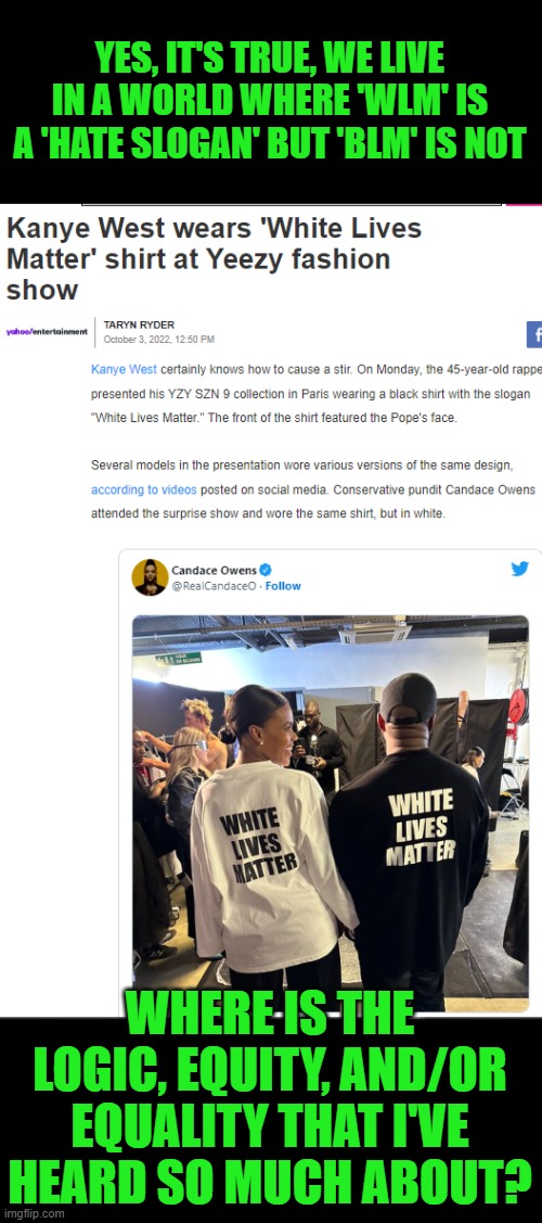 Link to story in the comments. | YES, IT'S TRUE, WE LIVE IN A WORLD WHERE 'WLM' IS A 'HATE SLOGAN' BUT 'BLM' IS NOT; WHERE IS THE LOGIC, EQUITY, AND/OR EQUALITY THAT I'VE HEARD SO MUCH ABOUT? | image tagged in blm,wlm,hate slogan,racist,ye west | made w/ Imgflip meme maker