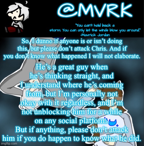 Not sure if anyone is, but in case someone wants to start, please don’t. I know this stream has a history of that | So, I dunno if anyone is or isn’t doing this, but please don’t attack Chris. And if you don’t know what happened I will not elaborate. He’s a great guy when he’s thinking straight, and I understand where he’s coming from, but I’m personally not okay with it regardless, and I’m not unblocking him for a while on any social platform.
But if anything, please don’t attack him if you do happen to know what he did. | image tagged in mvrk announcement template | made w/ Imgflip meme maker