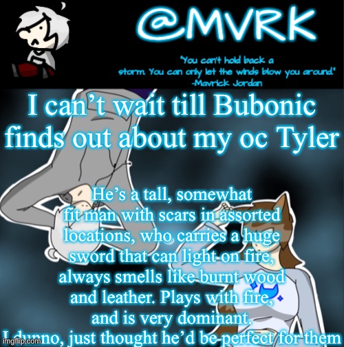 He’s got cornel mustang energy too at times | I can’t wait till Bubonic finds out about my oc Tyler; He’s a tall, somewhat fit man with scars in assorted locations, who carries a huge sword that can light on fire, always smells like burnt wood and leather. Plays with fire, and is very dominant.
I dunno, just thought he’d be perfect for them | image tagged in mvrk announcement template | made w/ Imgflip meme maker