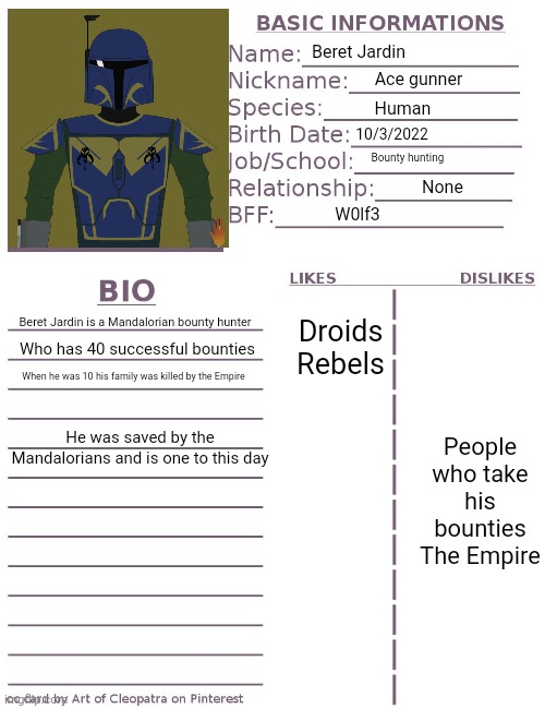 Bio for Beret Jardin |  Beret Jardin; Ace gunner; Human; 10/3/2022; Bounty hunting; Droids

Rebels; None; W0lf3; People who take his bounties

The Empire; Beret Jardin is a Mandalorian bounty hunter; Who has 40 successful bounties; When he was 10 his family was killed by the Empire; He was saved by the Mandalorians and is one to this day | image tagged in character bio,mandalorian,original character | made w/ Imgflip meme maker