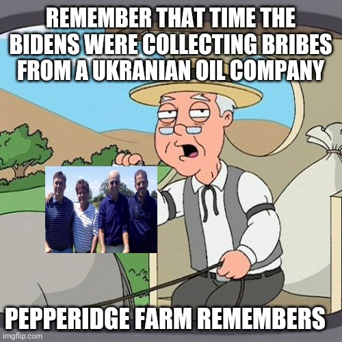 Seems like just yesterday all the news was about Oil and Ukrane.. Wait | REMEMBER THAT TIME THE BIDENS WERE COLLECTING BRIBES FROM A UKRANIAN OIL COMPANY; PEPPERIDGE FARM REMEMBERS | image tagged in memes,pepperidge farm remembers | made w/ Imgflip meme maker