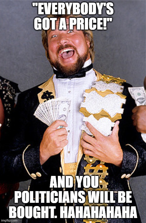 All Politicians are paid off. | "EVERYBODY'S GOT A PRICE!''; AND YOU POLITICIANS WILL BE BOUGHT. HAHAHAHAHA | image tagged in million dollar man ted dibiase,politicians,corruption,money | made w/ Imgflip meme maker