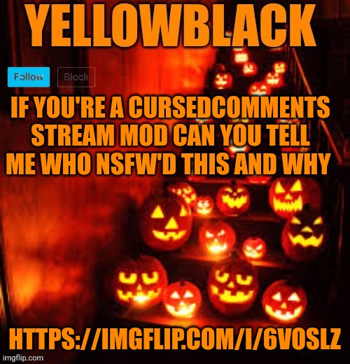 Temporary yellowblack Halloween announcement template | IF YOU'RE A CURSEDCOMMENTS STREAM MOD CAN YOU TELL ME WHO NSFW'D THIS AND WHY; HTTPS://IMGFLIP.COM/I/6VOSLZ | image tagged in temporary yellowblack halloween announcement template | made w/ Imgflip meme maker