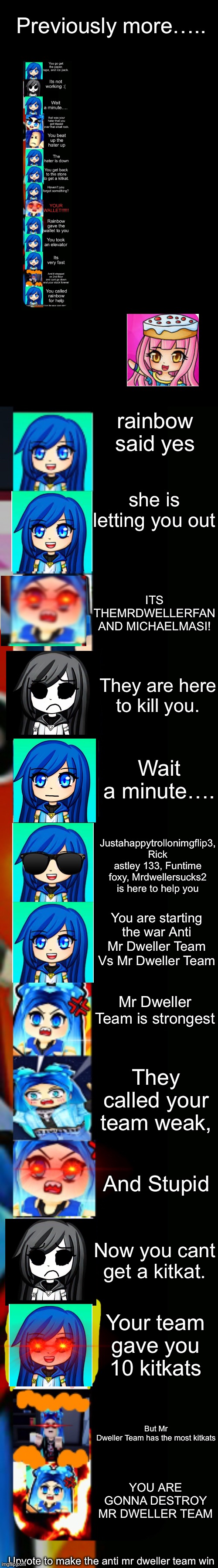 ItsFunneh getting a kitkat story mode (part 4) | Previously more….. rainbow said yes; she is letting you out; ITS THEMRDWELLERFAN AND MICHAELMASI! They are here to kill you. Wait a minute…. Justahappytrollonimgflip3, Rick astley 133, Funtime foxy, Mrdwellersucks2 is here to help you; You are starting the war Anti Mr Dweller Team Vs Mr Dweller Team; Mr Dweller Team is strongest; They called your team weak, And Stupid; Now you cant get a kitkat. Your team gave you 10 kitkats; But Mr Dweller Team has the most kitkats; YOU ARE GONNA DESTROY MR DWELLER TEAM; Upvote to make the anti mr dweller team win | image tagged in itsfunneh becoming angry extended | made w/ Imgflip meme maker