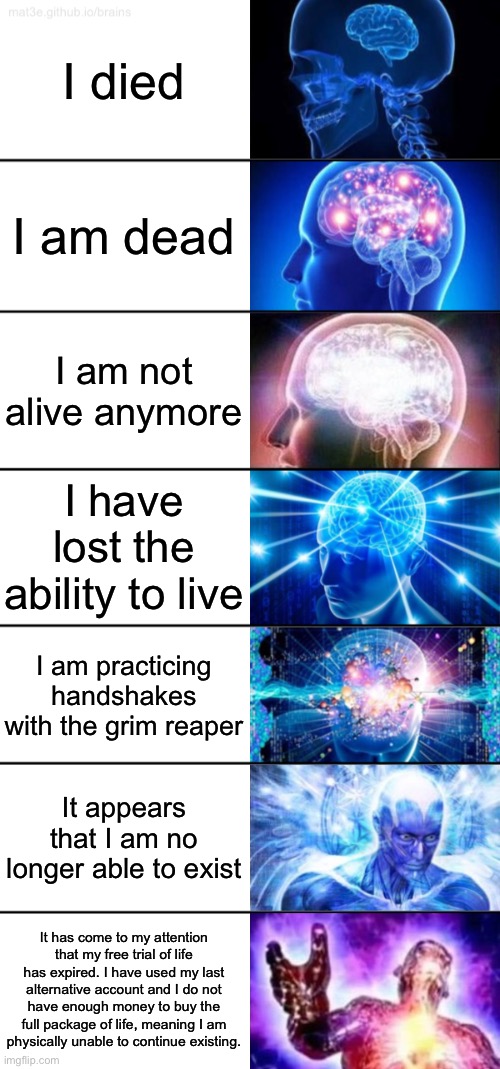 Expanding brain | I died; I am dead; I am not alive anymore; I have lost the ability to live; I am practicing handshakes with the grim reaper; It appears that I am no longer able to exist; It has come to my attention that my free trial of life has expired. I have used my last alternative account and I do not have enough money to buy the full package of life, meaning I am physically unable to continue existing. | image tagged in 7-tier expanding brain | made w/ Imgflip meme maker