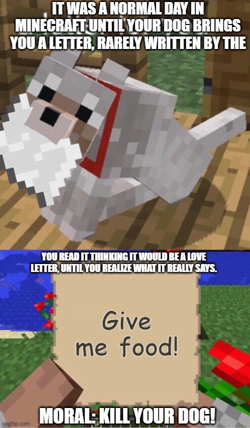 As Dogs and Humans | IT WAS A NORMAL DAY IN MINECRAFT UNTIL YOUR DOG BRINGS YOU A LETTER, RARELY WRITTEN BY THE; YOU READ IT THINKING IT WOULD BE A LOVE LETTER, UNTIL YOU REALIZE WHAT IT REALLY SAYS. Give me food! MORAL: KILL YOUR DOG! | image tagged in minecraft mail | made w/ Imgflip meme maker