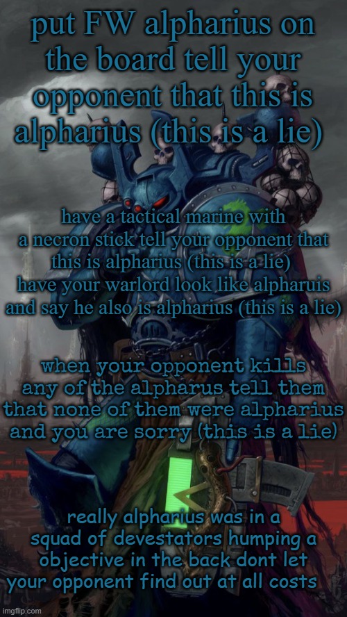 i am alpharius | put FW alpharius on the board tell your opponent that this is alpharius (this is a lie); have a tactical marine with a necron stick tell your opponent that this is alpharius (this is a lie) 
have your warlord look like alpharuis and say he also is alpharius (this is a lie); when your opponent kills any of the alpharus tell them that none of them were alpharius and you are sorry (this is a lie); really alpharius was in a squad of devestators humping a objective in the back dont let your opponent find out at all costs | image tagged in shhh | made w/ Imgflip meme maker