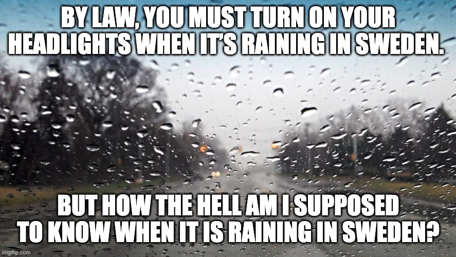 Rain | BY LAW, YOU MUST TURN ON YOUR HEADLIGHTS WHEN IT’S RAINING IN SWEDEN. BUT HOW THE HELL AM I SUPPOSED TO KNOW WHEN IT IS RAINING IN SWEDEN? | image tagged in bad pun | made w/ Imgflip meme maker