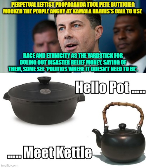 Leftist politicians excel at the art of having ZERO self-awareness. | PERPETUAL LEFTIST PROPAGANDA TOOL PETE BUTTIGIEG MOCKED THE PEOPLE ANGRY AT KAMALA HARRIS'S CALL TO USE; RACE AND ETHNICITY AS THE YARDSTICK FOR DOLING OUT DISASTER RELIEF MONEY, SAYING OF THEM, SOME SEE 'POLITICS WHERE IT DOESN'T NEED TO BE'. | image tagged in pot and kettle | made w/ Imgflip meme maker