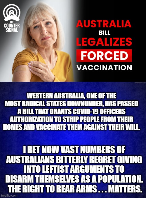 Remember you can VOTE to go Left as a people; but then you have to fight in order to go 'sane' again. | WESTERN AUSTRALIA, ONE OF THE MOST RADICAL STATES DOWNUNDER, HAS PASSED A BILL THAT GRANTS COVID-19 OFFICERS AUTHORIZATION TO STRIP PEOPLE FROM THEIR HOMES AND VACCINATE THEM AGAINST THEIR WILL. I BET NOW VAST NUMBERS OF AUSTRALIANS BITTERLY REGRET GIVING INTO LEFTIST ARGUMENTS TO DISARM THEMSELVES AS A POPULATION.  THE RIGHT TO BEAR ARMS . . . MATTERS. | image tagged in disarmed people are serfs | made w/ Imgflip meme maker