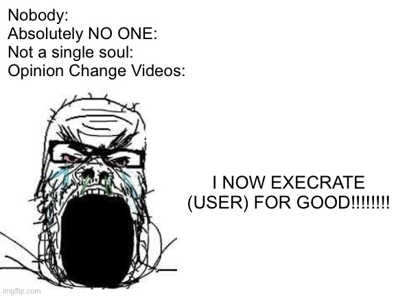 Nobody: Opinion Change Videos: | Nobody:
Absolutely NO ONE:
Not a single soul:
Opinion Change Videos:; I NOW EXECRATE (USER) FOR GOOD!!!!!!!! | image tagged in blank white template,memes,opinion change,vyond,nobody absolutely no one,soyjak | made w/ Imgflip meme maker