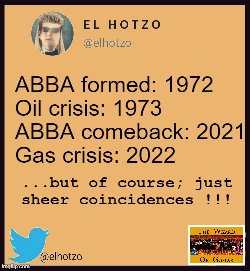 And then again, winning the lottery is also a coincidence. | ABBA formed: 1972
Oil crisis: 1973

ABBA comeback: 2021
Gas crisis: 2022; ...but of course; just
sheer coincidences !!! | image tagged in meme,funny meme,deep thoughts,abba,crisis | made w/ Imgflip meme maker