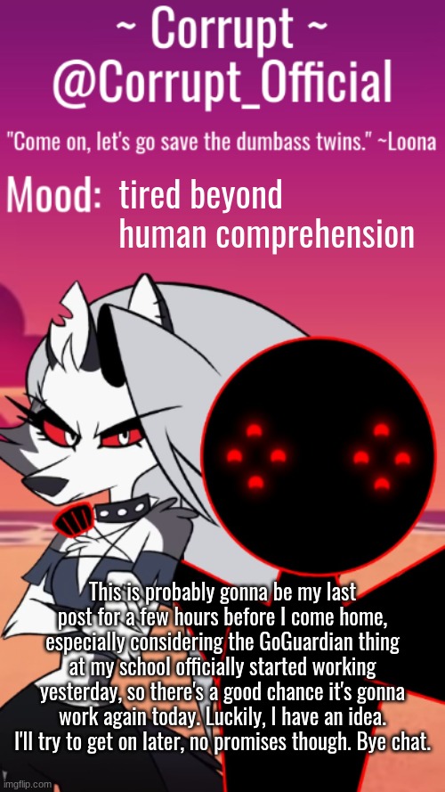 Corrupt x Loona Announcement Template | tired beyond human comprehension; This is probably gonna be my last post for a few hours before I come home, especially considering the GoGuardian thing at my school officially started working yesterday, so there's a good chance it's gonna work again today. Luckily, I have an idea. I'll try to get on later, no promises though. Bye chat. | image tagged in corrupt x loona announcement template | made w/ Imgflip meme maker
