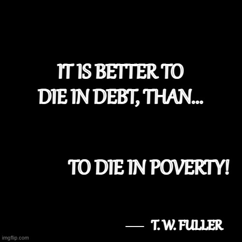 Quotable Quotes 5 | IT IS BETTER TO DIE IN DEBT, THAN... TO DIE IN POVERTY! __; T. W. FULLER | image tagged in plain black template,memes,quotes,quotable quotes,deep thoughts,so true | made w/ Imgflip meme maker
