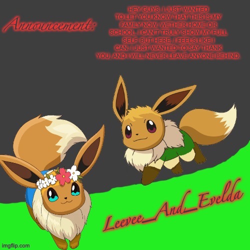 Oh, and me and my sis will be joining my account as evelda, while I will just be leevee | HEY GUYS. I JUST WANTED TO LET YOU KNOW THAT THIS IS MY FAMILY NOW. WETHER HOME OR SCHOOL, I CAN’T TRULY SHOW MY FULL SELF. BUT HERE, I FEELS LIKE I CAN. I JUST WANTED TO SAY THANK YOU, AND I WILL NEVER LEAVE ANYONE BEHIND. | image tagged in leevee_and_evelda temp | made w/ Imgflip meme maker