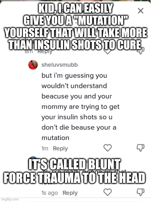 Kid clearly wants a mutation himself | KID, I CAN EASILY GIVE YOU A "MUTATION" YOURSELF THAT WILL TAKE MORE THAN INSULIN SHOTS TO CURE; IT'S CALLED BLUNT FORCE TRAUMA TO THE HEAD | image tagged in the worst child in the world | made w/ Imgflip meme maker