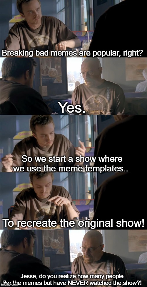 Jesse WTF are you talking about? | Breaking bad memes are popular, right? Yes. So we start a show where we use the meme templates.. To recreate the original show! Jesse, do you realize how many people like the memes but have NEVER watched the show?! | image tagged in jesse wtf are you talking about | made w/ Imgflip meme maker