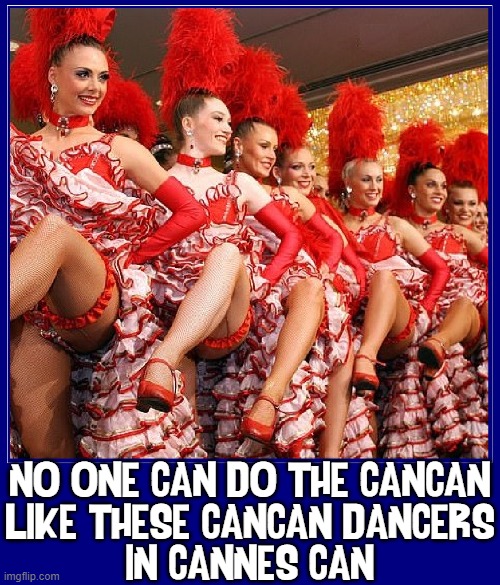 These CanCan Dancers have a leg up on the competition or more | NO ONE CAN DO THE CANCAN
LIKE THESE CANCAN DANCERS
IN CANNES CAN | image tagged in vince vance,cancan,dancers,moulin rouge,memes,legs | made w/ Imgflip meme maker