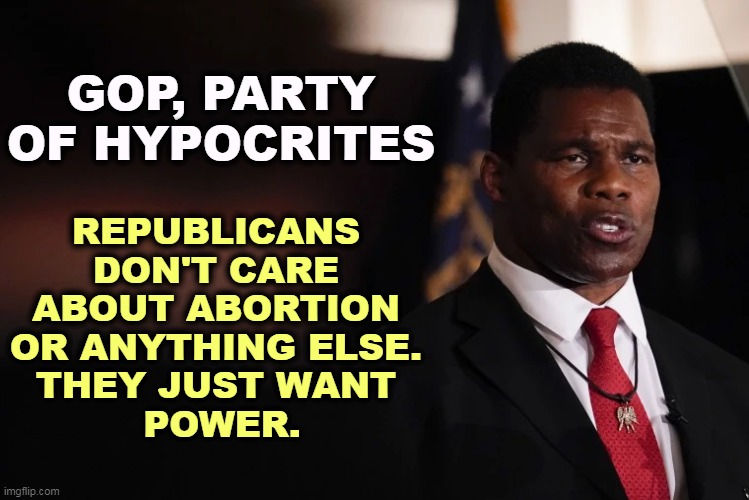 Herschel Walker clueless | GOP, PARTY OF HYPOCRITES; REPUBLICANS 
DON'T CARE 
ABOUT ABORTION 
OR ANYTHING ELSE. 
THEY JUST WANT 
POWER. | image tagged in herschel walker clueless,gop,republican party,hypocrites,hypocrisy,abortion | made w/ Imgflip meme maker