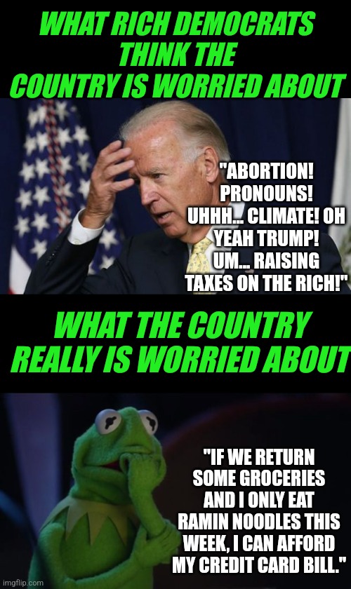 It's the economy, stupid | WHAT RICH DEMOCRATS THINK THE COUNTRY IS WORRIED ABOUT; "ABORTION! PRONOUNS! UHHH... CLIMATE! OH YEAH TRUMP! UM... RAISING TAXES ON THE RICH!"; WHAT THE COUNTRY REALLY IS WORRIED ABOUT; "IF WE RETURN SOME GROCERIES AND I ONLY EAT RAMIN NOODLES THIS WEEK, I CAN AFFORD MY CREDIT CARD BILL." | image tagged in joe biden worries,kermit worried face,democrats,failure,liberal hypocrisy,voting | made w/ Imgflip meme maker