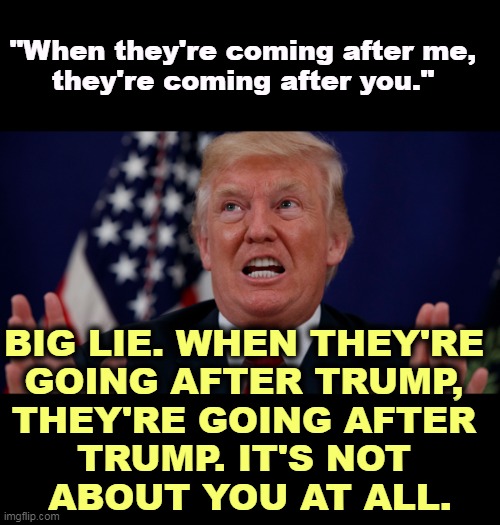 The most selfish man in the world. | "When they're coming after me, 
they're coming after you."; BIG LIE. WHEN THEY'RE 
GOING AFTER TRUMP, 
THEY'RE GOING AFTER 
TRUMP. IT'S NOT 
ABOUT YOU AT ALL. | image tagged in trump dilated hands up showing teeth,crooked,lying,trump | made w/ Imgflip meme maker