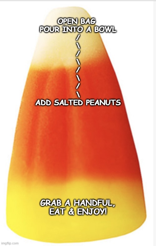 Candy Corn Uses | OPEN BAG 
POUR INTO A BOWL
/
\
/
\
/
\
/
\


ADD SALTED PEANUTS; GRAB A HANDFUL, EAT & ENJOY! | image tagged in candy corn uses | made w/ Imgflip meme maker
