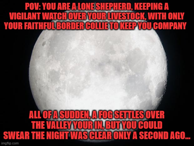 rules: no joke, OP, military, or car O/Cs bambi O/Cs are ok i guess, no romance or ERP. | POV: YOU ARE A LONE SHEPHERD, KEEPING A VIGILANT WATCH OVER YOUR LIVESTOCK, WITH ONLY YOUR FAITHFUL BORDER COLLIE TO KEEP YOU COMPANY; ALL OF A SUDDEN, A FOG SETTLES OVER THE VALLEY YOUR IN, BUT YOU COULD SWEAR THE NIGHT WAS CLEAR ONLY A SECOND AGO... | image tagged in full moon | made w/ Imgflip meme maker