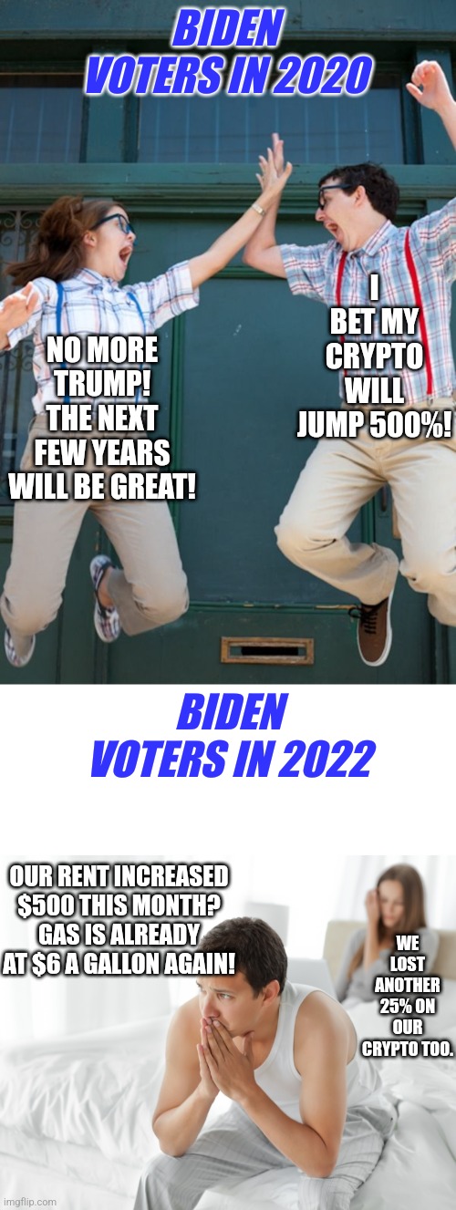 What a difference a few years makes. But fear not, they will still vote Democrat blindly. What's that definition of insanity? | BIDEN VOTERS IN 2020; I BET MY CRYPTO WILL JUMP 500%! NO MORE TRUMP! THE NEXT FEW YEARS WILL BE GREAT! BIDEN VOTERS IN 2022; OUR RENT INCREASED $500 THIS MONTH? GAS IS ALREADY AT $6 A GALLON AGAIN! WE LOST ANOTHER 25% ON OUR CRYPTO TOO. | image tagged in intel core high five,couple upset in bed,democrats,delusional,joe biden,economy | made w/ Imgflip meme maker
